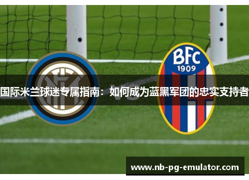 国际米兰球迷专属指南：如何成为蓝黑军团的忠实支持者