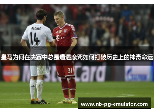 皇马为何在决赛中总是遭遇魔咒如何打破历史上的神奇命运