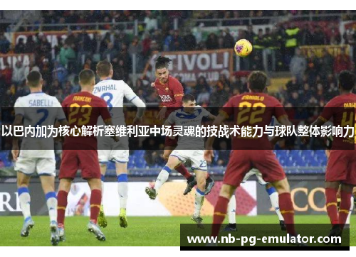 以巴内加为核心解析塞维利亚中场灵魂的技战术能力与球队整体影响力