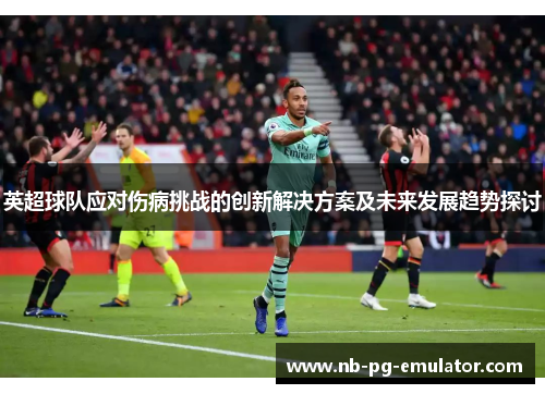 英超球队应对伤病挑战的创新解决方案及未来发展趋势探讨 英超球队应对伤病挑战的创新解决方案及未来发展趋势探讨