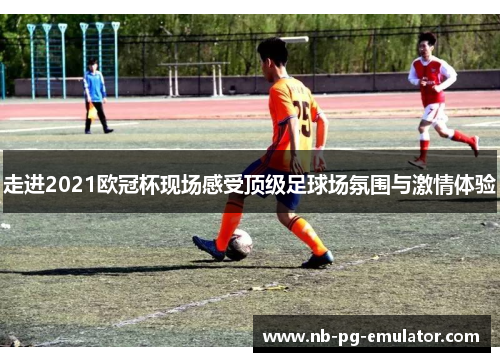 走进2021欧冠杯现场感受顶级足球场氛围与激情体验 走进2021欧冠杯现场感受顶级足球场氛围与激情体验