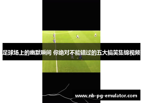足球场上的幽默瞬间 你绝对不能错过的五大搞笑集锦视频 足球场上的幽默瞬间 你绝对不能错过的五大搞笑集锦视频