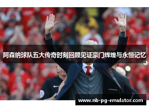 阿森纳球队五大传奇时刻回顾见证豪门辉煌与永恒记忆 阿森纳球队五大传奇时刻回顾见证豪门辉煌与永恒记忆