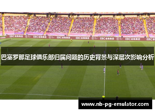 巴塞罗那足球俱乐部归属问题的历史背景与深层次影响分析