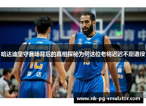 哈达迪坚守赛场背后的真相探秘为何这位老将迟迟不愿退役 哈达迪坚守赛场背后的真相探秘为何这位老将迟迟不愿退役