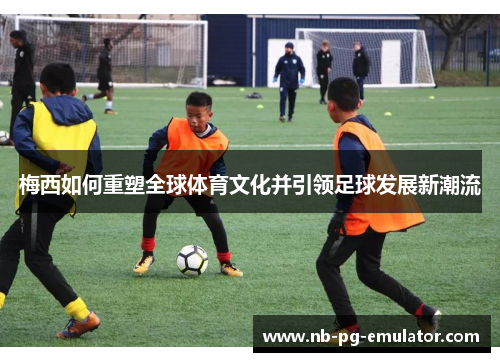 梅西如何重塑全球体育文化并引领足球发展新潮流 梅西如何重塑全球体育文化并引领足球发展新潮流