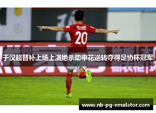 于汉超替补上场上演绝杀助申花逆转夺得足协杯冠军