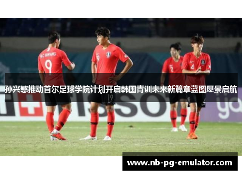 孙兴慜推动首尔足球学院计划开启韩国青训未来新篇章蓝图愿景启航