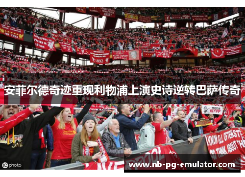 安菲尔德奇迹重现利物浦上演史诗逆转巴萨传奇