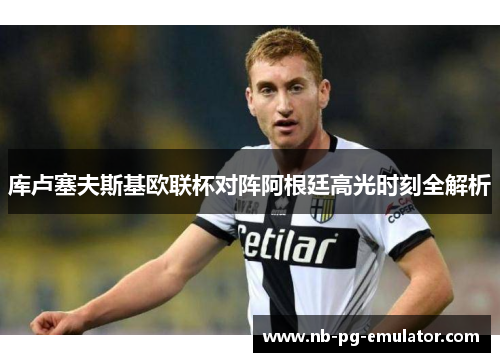 库卢塞夫斯基欧联杯对阵阿根廷高光时刻全解析