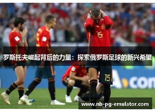 罗斯托夫崛起背后的力量：探索俄罗斯足球的新兴希望