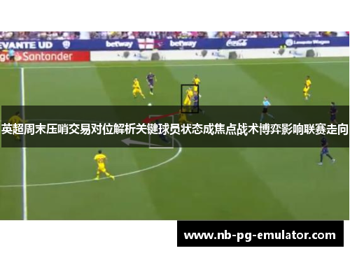 英超周末压哨交易对位解析关键球员状态成焦点战术博弈影响联赛走向