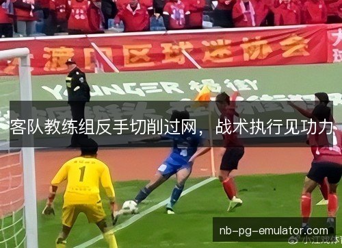 客队教练组反手切削过网，战术执行见功力
