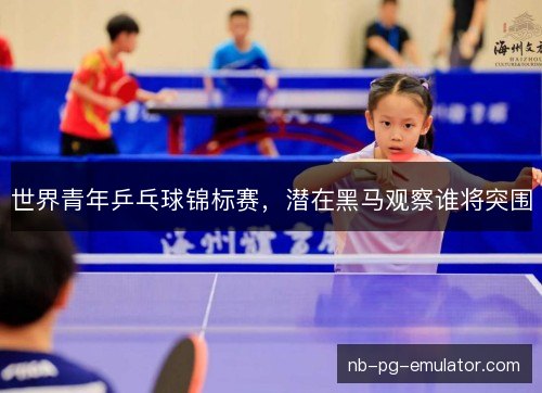 世界青年乒乓球锦标赛，潜在黑马观察谁将突围